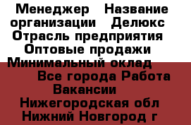 Менеджер › Название организации ­ Делюкс › Отрасль предприятия ­ Оптовые продажи › Минимальный оклад ­ 25 000 - Все города Работа » Вакансии   . Нижегородская обл.,Нижний Новгород г.